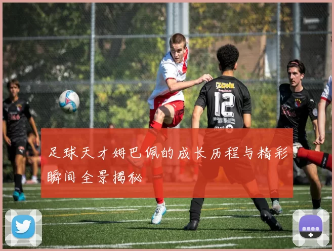 足球天才姆巴佩的成长历程与精彩瞬间全景揭秘