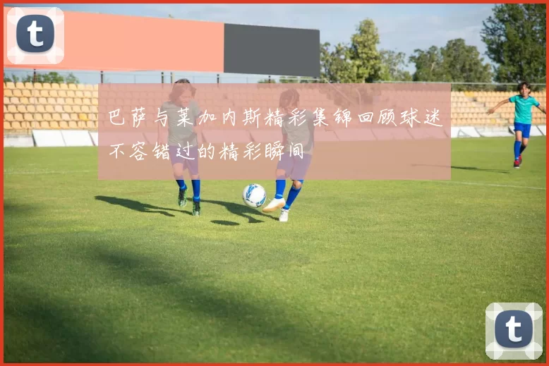 巴萨与莱加内斯精彩集锦回顾球迷不容错过的精彩瞬间