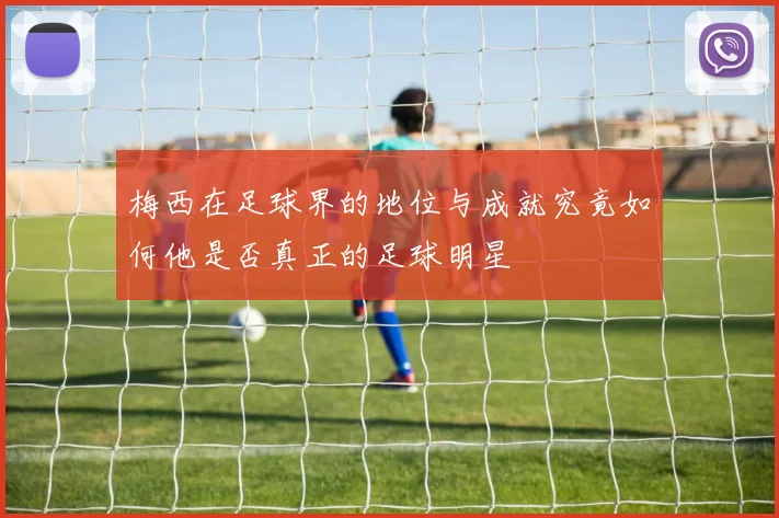 梅西在足球界的地位与成就究竟如何他是否真正的足球明星