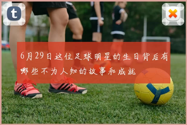 6月29日这位足球明星的生日背后有哪些不为人知的故事和成就