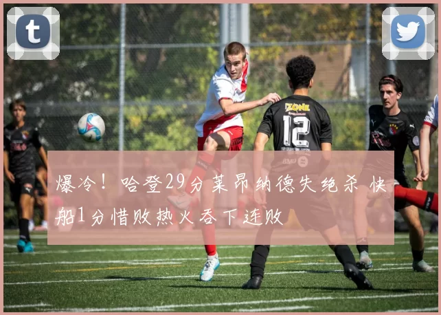爆冷！哈登29分莱昂纳德失绝杀 快船1分惜败热火吞下连败