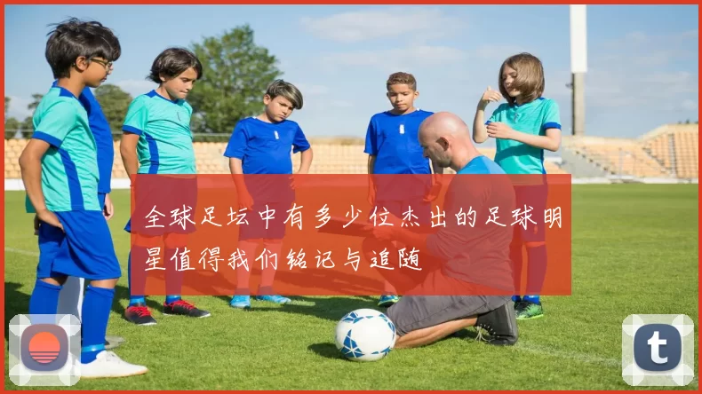 全球足坛中有多少位杰出的足球明星值得我们铭记与追随