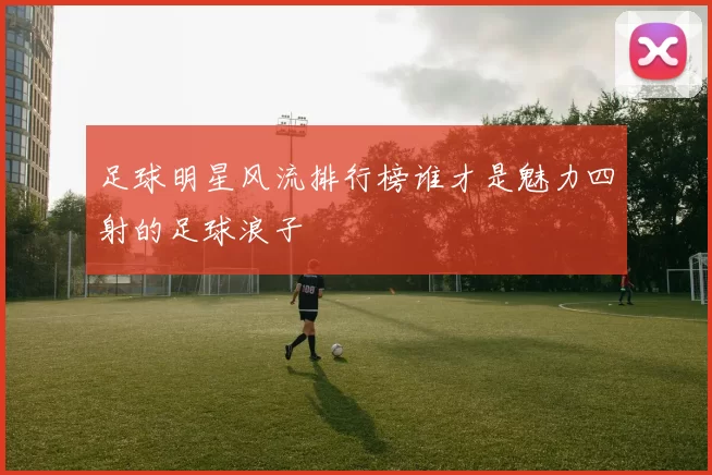 足球明星风流排行榜谁才是魅力四射的足球浪子