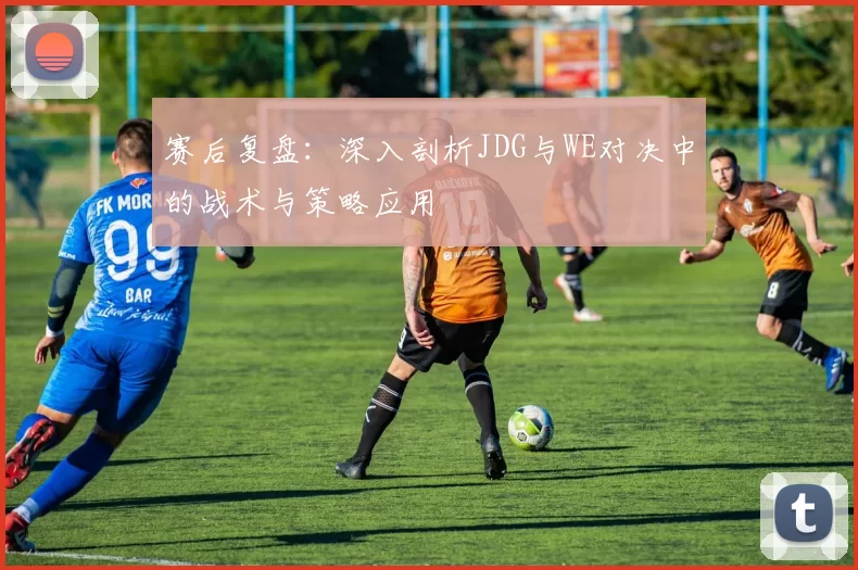 赛后复盘：深入剖析JDG与WE对决中的战术与策略应用