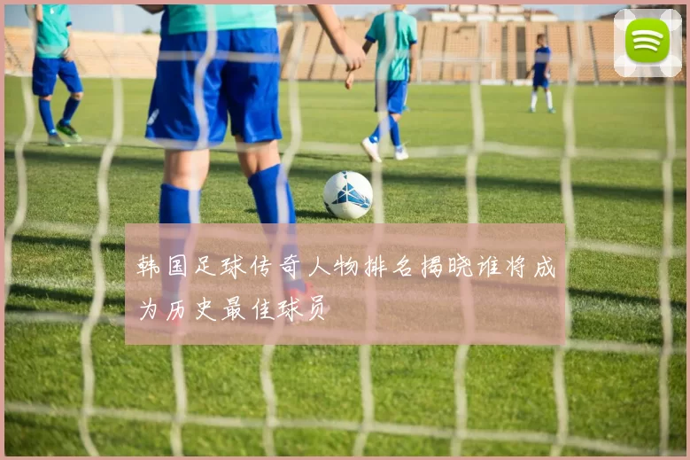 韩国足球传奇人物排名揭晓谁将成为历史最佳球员