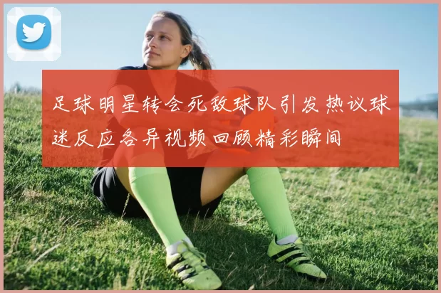 足球明星转会死敌球队引发热议球迷反应各异视频回顾精彩瞬间