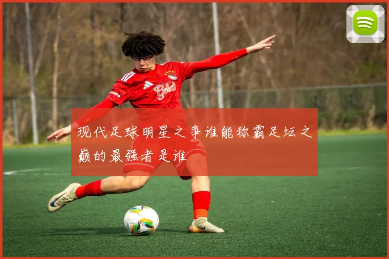 现代足球明星之争谁能称霸足坛之巅的最强者是谁