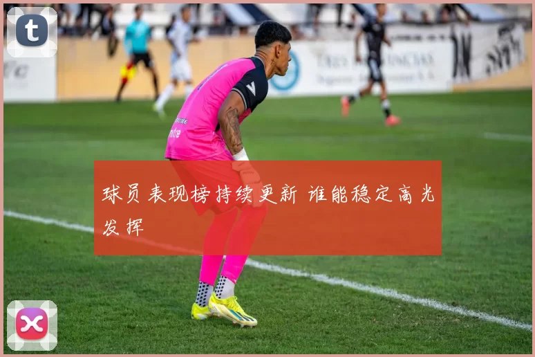 球员表现榜持续更新 谁能稳定高光发挥