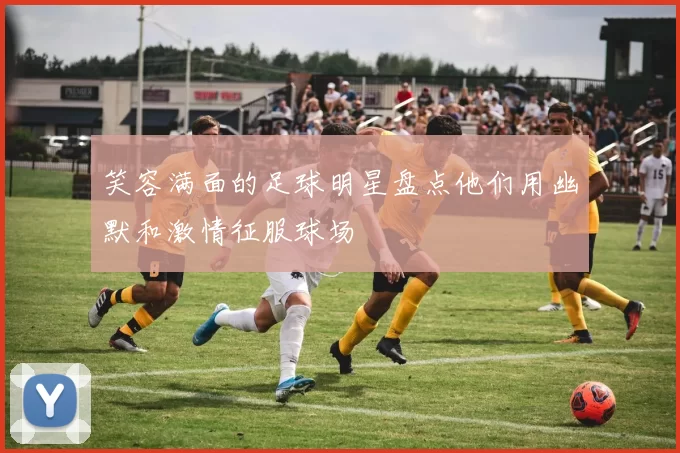 笑容满面的足球明星盘点他们用幽默和激情征服球场