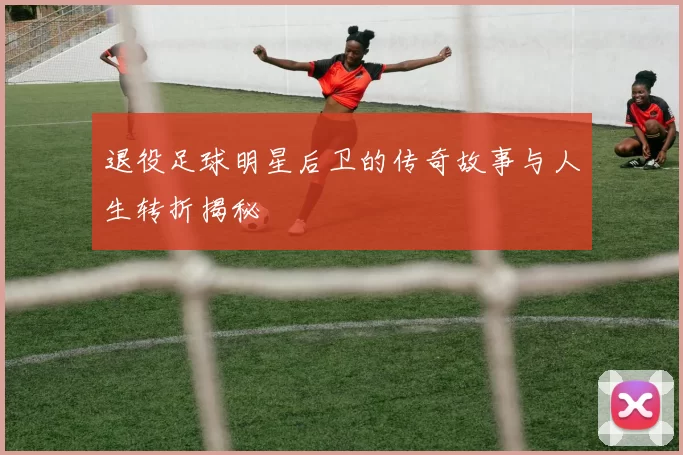 退役足球明星后卫的传奇故事与人生转折揭秘