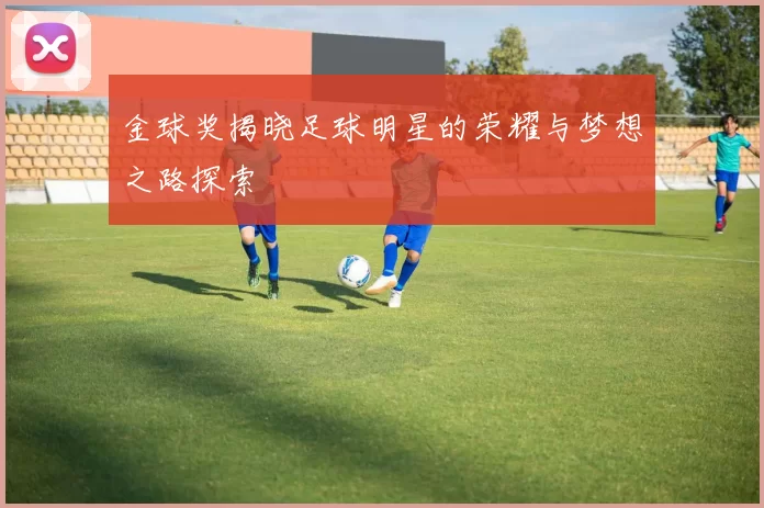 金球奖揭晓足球明星的荣耀与梦想之路探索