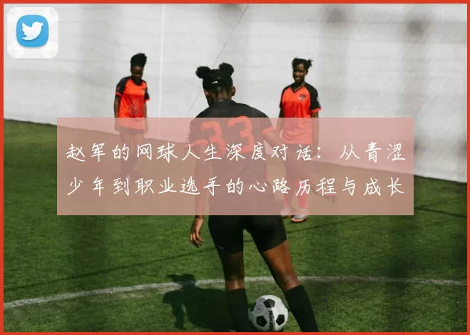 赵军的网球人生深度对话：从青涩少年到职业选手的心路历程与成长故事