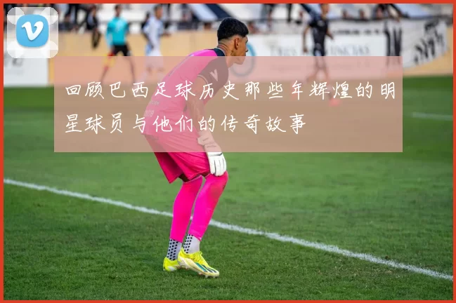 回顾巴西足球历史那些年辉煌的明星球员与他们的传奇故事