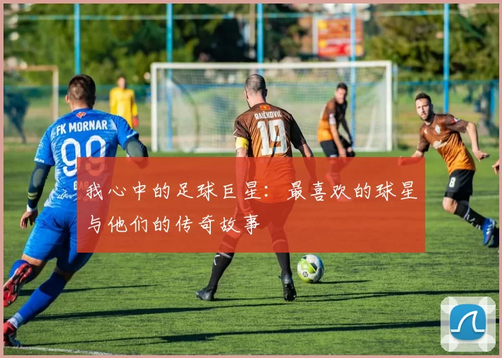我心中的足球巨星：最喜欢的球星与他们的传奇故事