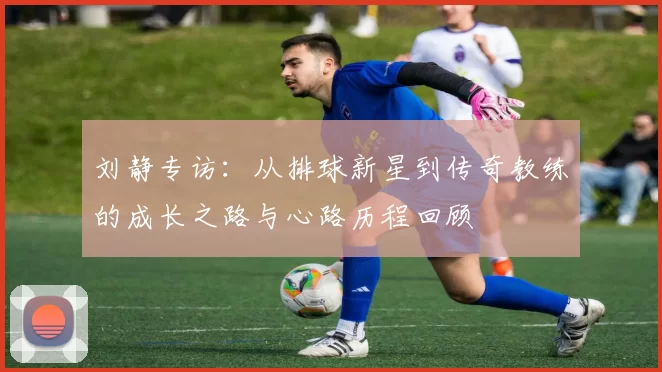刘静专访：从排球新星到传奇教练的成长之路与心路历程回顾