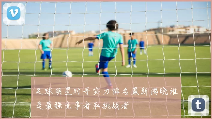 足球明星对手实力排名最新揭晓谁是最强竞争者和挑战者