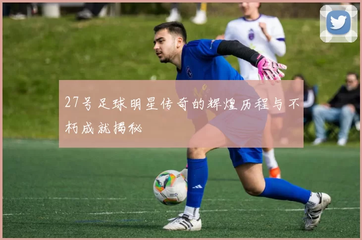 27号足球明星传奇的辉煌历程与不朽成就揭秘