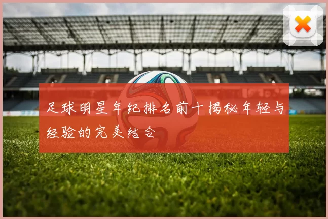 足球明星年纪排名前十揭秘年轻与经验的完美结合