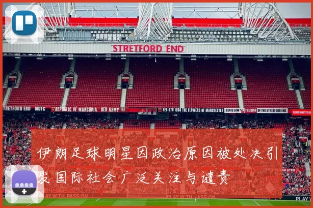伊朗足球明星因政治原因被处决引发国际社会广泛关注与谴责