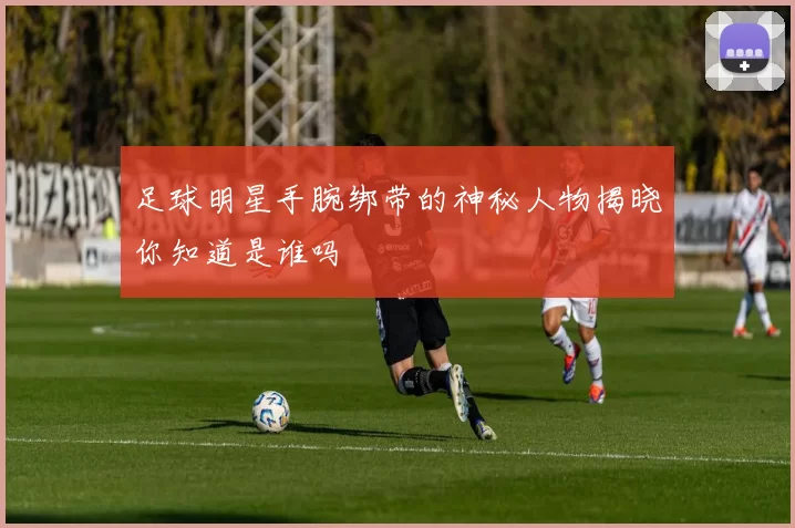 足球明星手腕绑带的神秘人物揭晓你知道是谁吗
