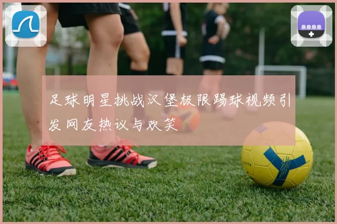 足球明星挑战汉堡极限踢球视频引发网友热议与欢笑