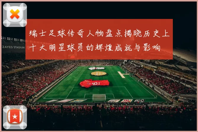 瑞士足球传奇人物盘点揭晓历史上十大明星球员的辉煌成就与影响