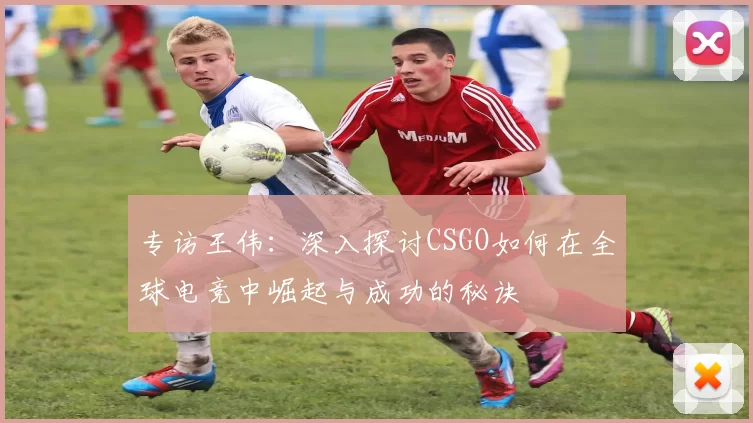 专访王伟：深入探讨CSGO如何在全球电竞中崛起与成功的秘诀
