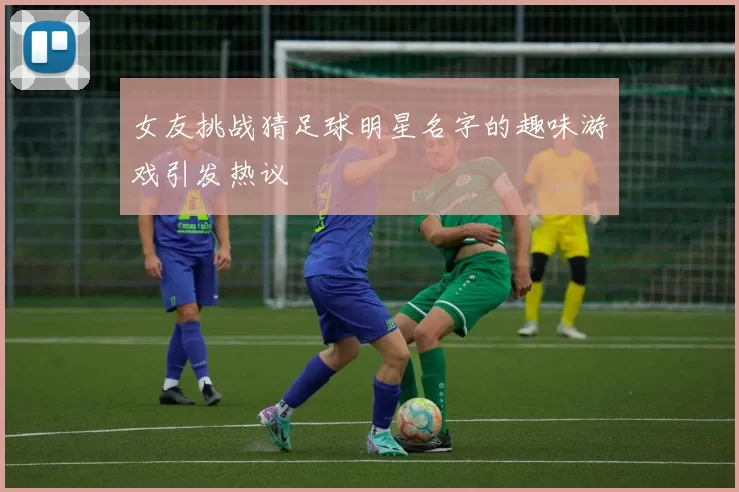 女友挑战猜足球明星名字的趣味游戏引发热议