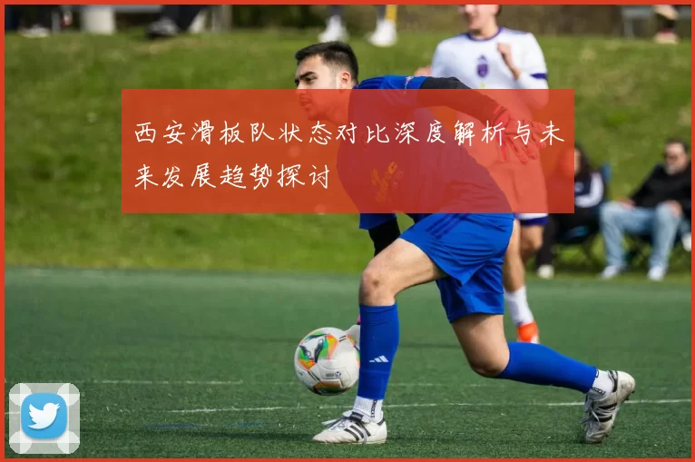 西安滑板队状态对比深度解析与未来发展趋势探讨