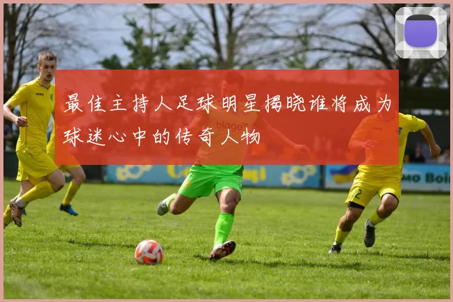 最佳主持人足球明星揭晓谁将成为球迷心中的传奇人物