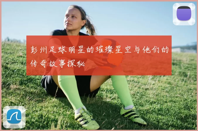 彭州足球明星的璀璨星空与他们的传奇故事探秘