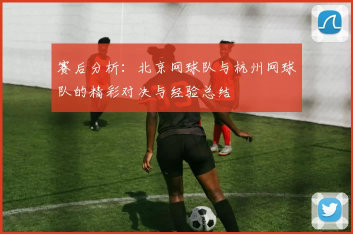 赛后分析：北京网球队与杭州网球队的精彩对决与经验总结