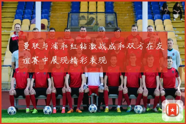 曼联与浦和红钻激战成和双方在友谊赛中展现精彩表现
