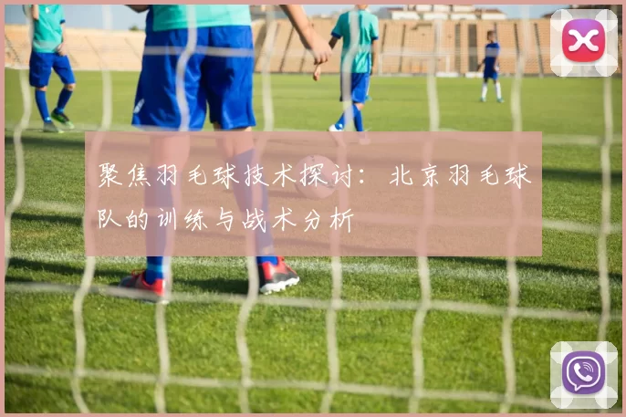 聚焦羽毛球技术探讨：北京羽毛球队的训练与战术分析