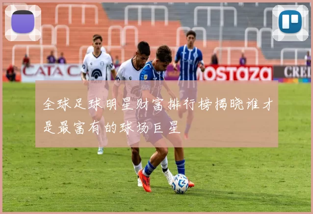 全球足球明星财富排行榜揭晓谁才是最富有的球场巨星