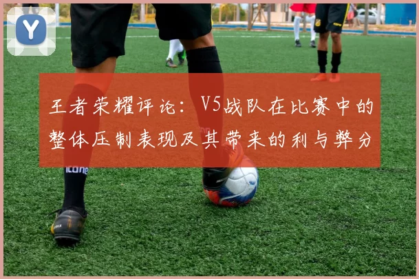 王者荣耀评论：V5战队在比赛中的整体压制表现及其带来的利与弊分析
