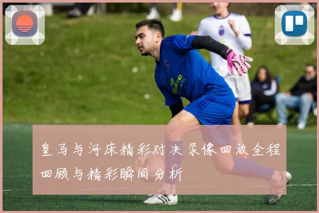 皇马与河床精彩对决录像回放全程回顾与精彩瞬间分析