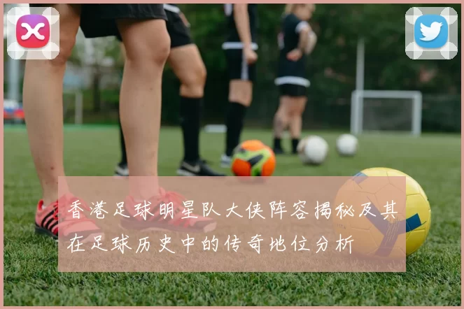 香港足球明星队大侠阵容揭秘及其在足球历史中的传奇地位分析
