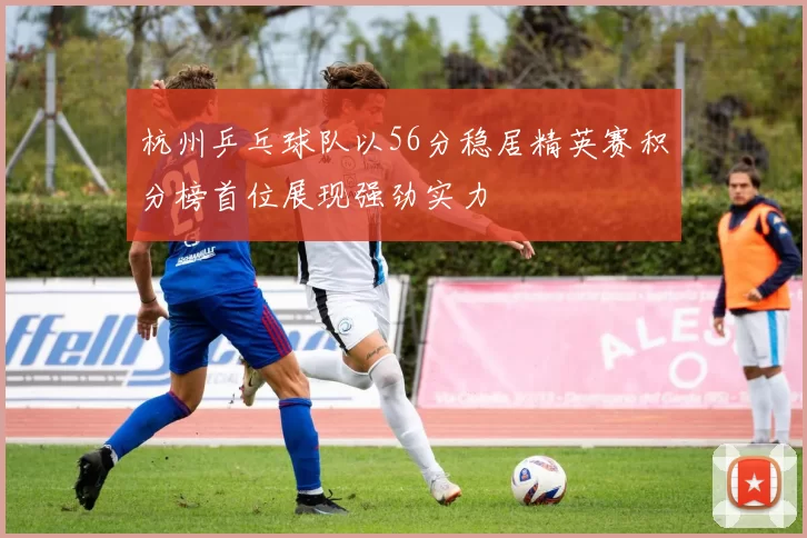 杭州乒乓球队以56分稳居精英赛积分榜首位展现强劲实力