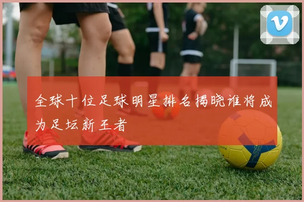 全球十位足球明星排名揭晓谁将成为足坛新王者