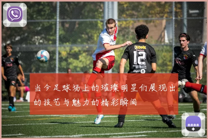 当今足球场上的璀璨明星们展现出的技艺与魅力的精彩瞬间