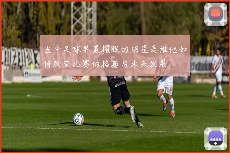 当今足球界最耀眼的明星是谁他如何改变比赛的格局与未来发展