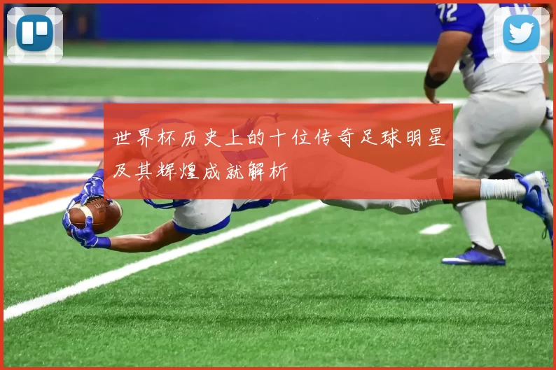 世界杯历史上的十位传奇足球明星及其辉煌成就解析
