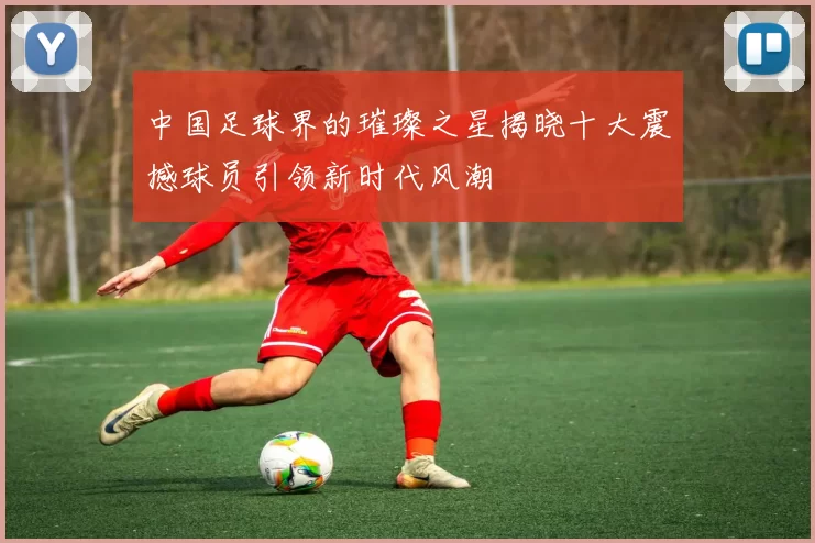 中国足球界的璀璨之星揭晓十大震撼球员引领新时代风潮