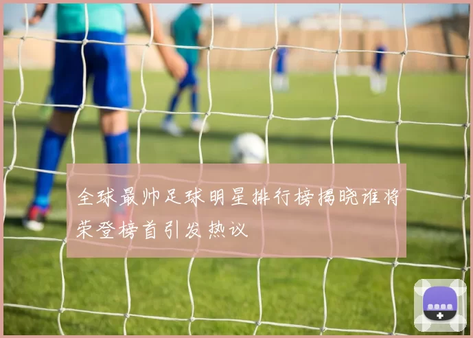 全球最帅足球明星排行榜揭晓谁将荣登榜首引发热议