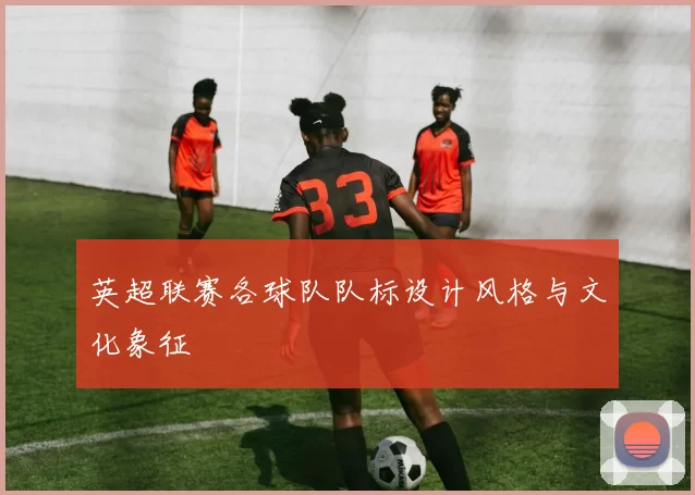 英超联赛各球队队标设计风格与文化象征
