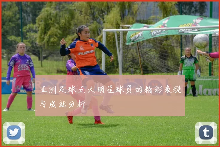 亚洲足球五大明星球员的精彩表现与成就分析