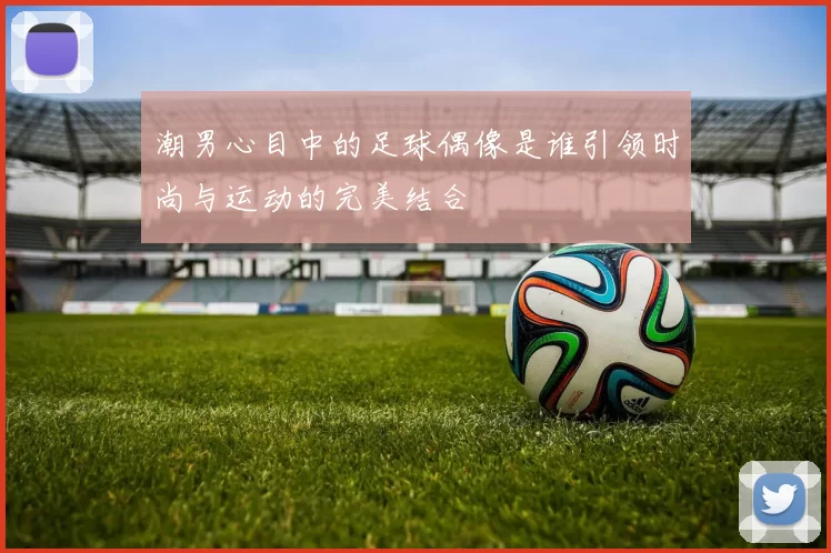 潮男心目中的足球偶像是谁引领时尚与运动的完美结合