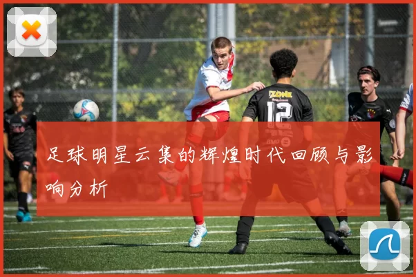 足球明星云集的辉煌时代回顾与影响分析