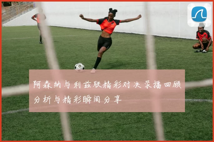 阿森纳与利兹联精彩对决录播回顾分析与精彩瞬间分享